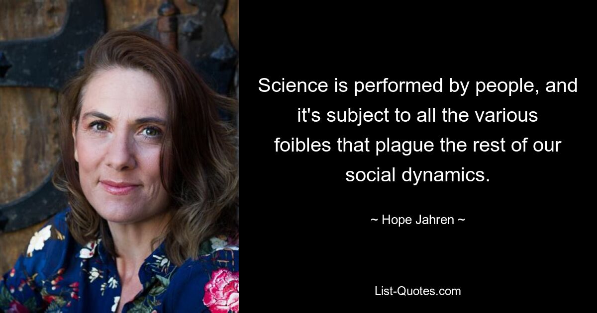 Science is performed by people, and it's subject to all the various foibles that plague the rest of our social dynamics. — © Hope Jahren