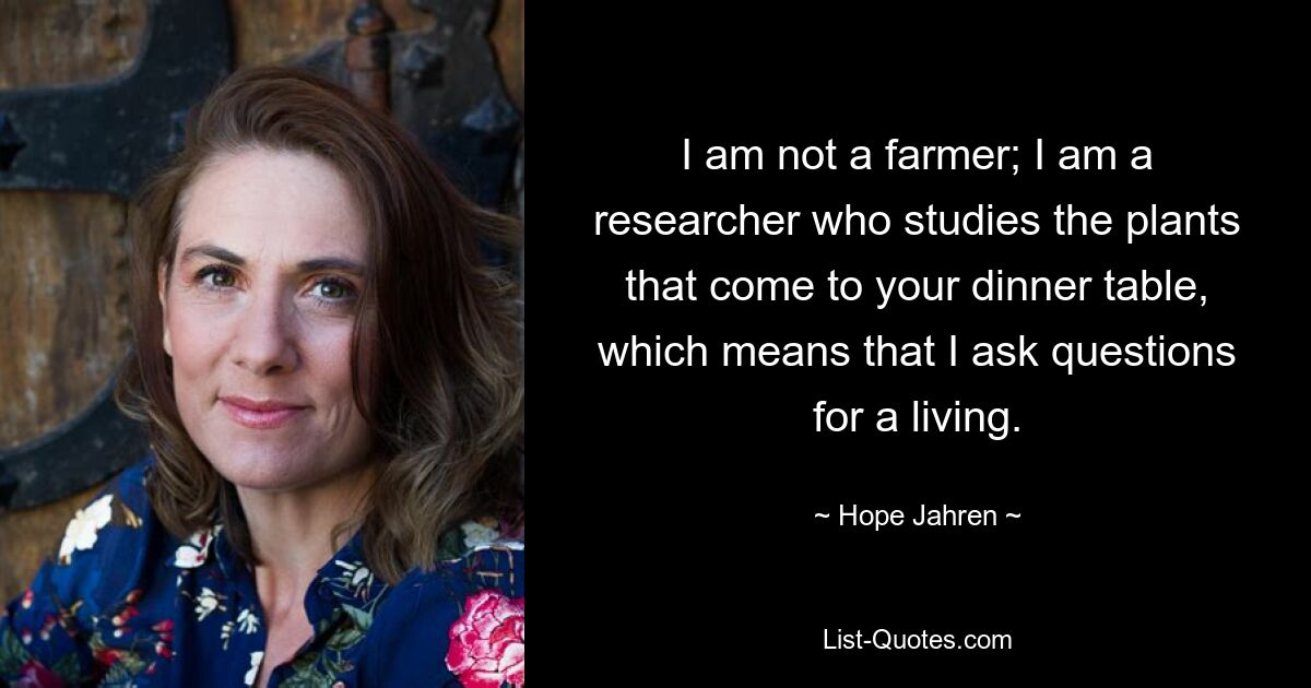 I am not a farmer; I am a researcher who studies the plants that come to your dinner table, which means that I ask questions for a living. — © Hope Jahren