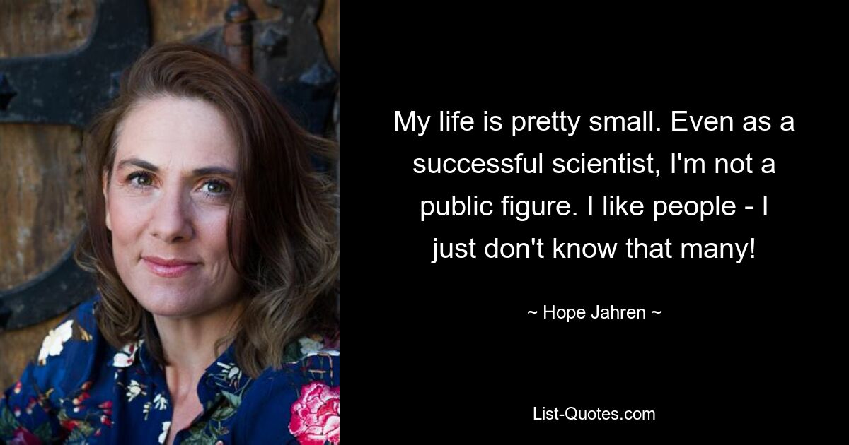 My life is pretty small. Even as a successful scientist, I'm not a public figure. I like people - I just don't know that many! — © Hope Jahren