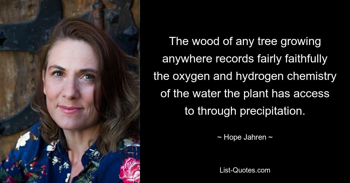 The wood of any tree growing anywhere records fairly faithfully the oxygen and hydrogen chemistry of the water the plant has access to through precipitation. — © Hope Jahren