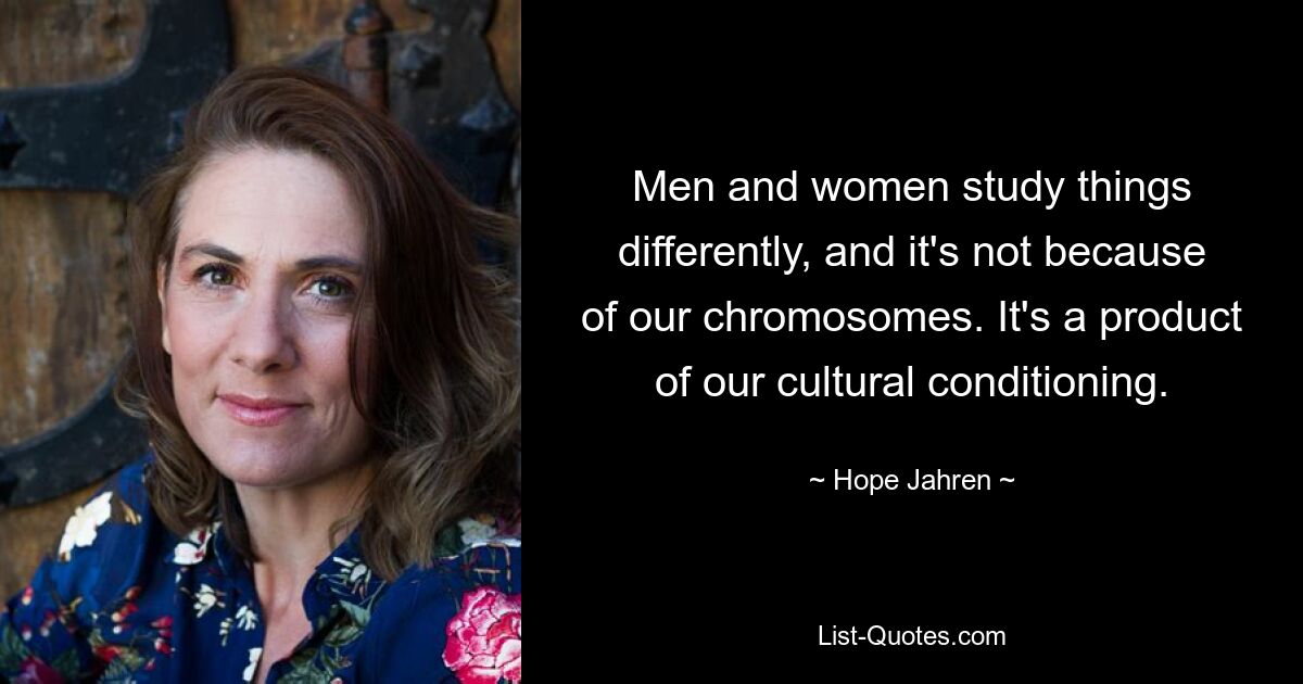 Men and women study things differently, and it's not because of our chromosomes. It's a product of our cultural conditioning. — © Hope Jahren