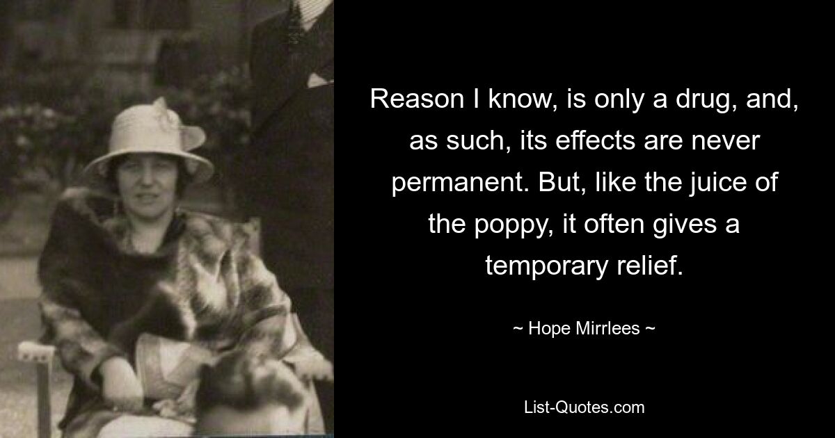 Reason I know, is only a drug, and, as such, its effects are never permanent. But, like the juice of the poppy, it often gives a temporary relief. — © Hope Mirrlees