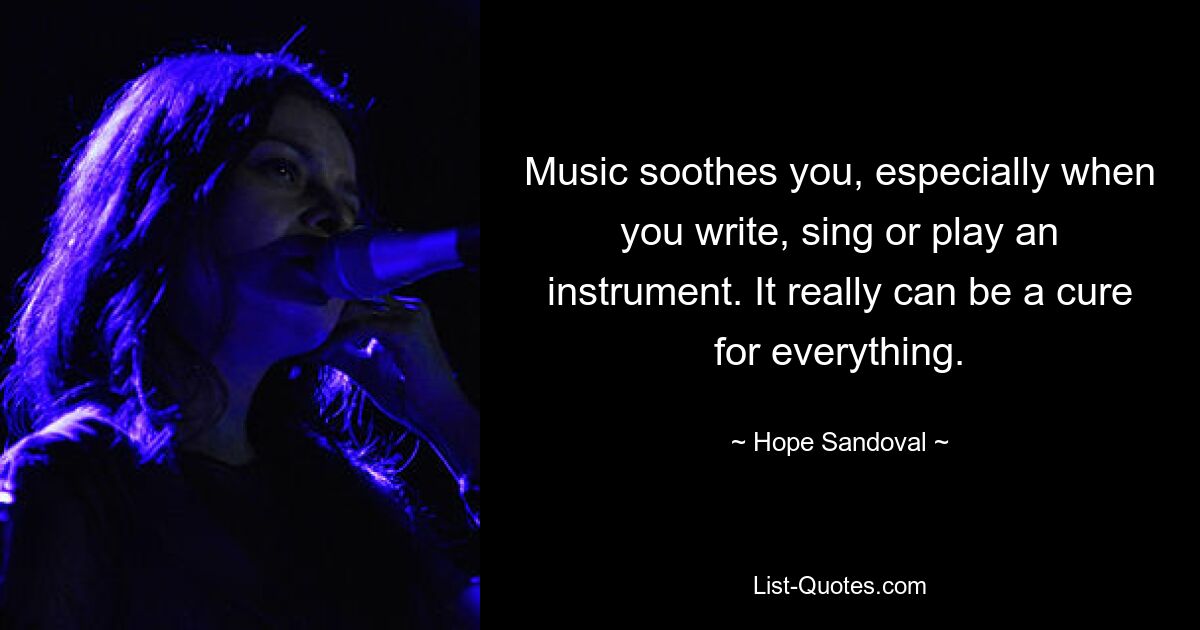 Music soothes you, especially when you write, sing or play an instrument. It really can be a cure for everything. — © Hope Sandoval