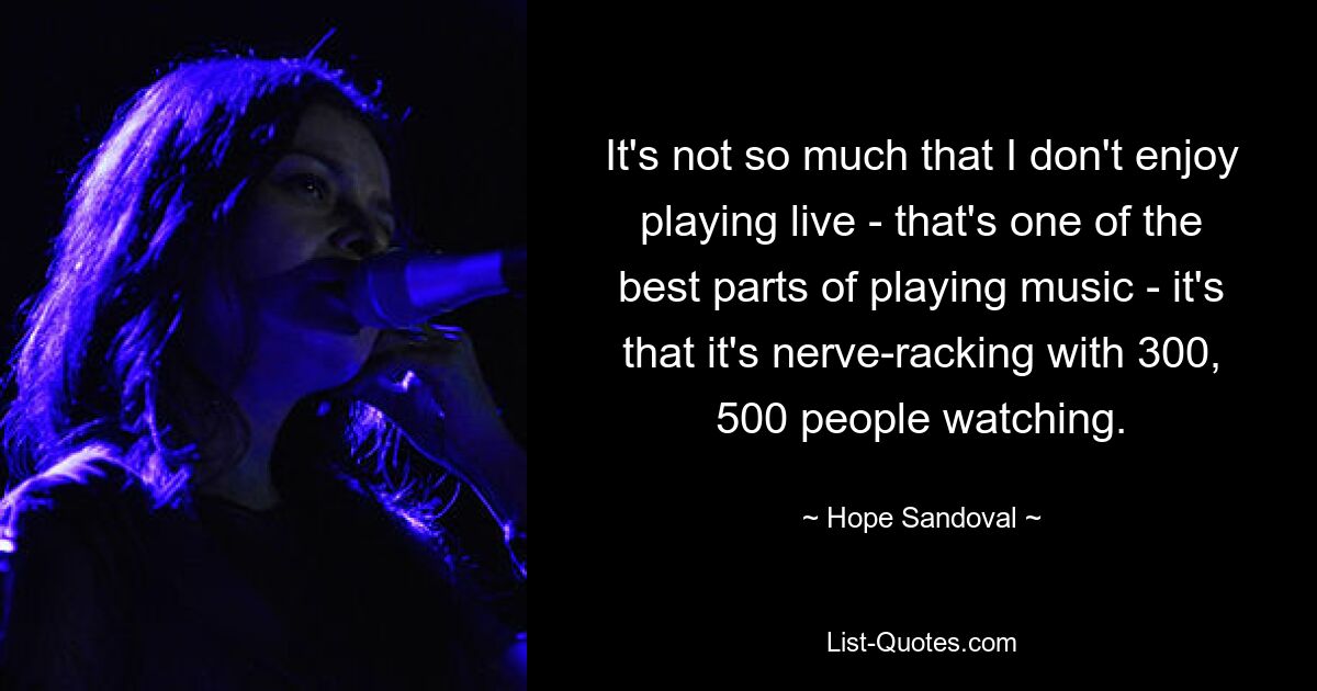 It's not so much that I don't enjoy playing live - that's one of the best parts of playing music - it's that it's nerve-racking with 300, 500 people watching. — © Hope Sandoval