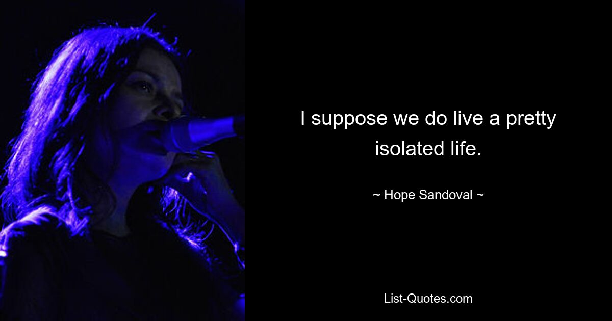 I suppose we do live a pretty isolated life. — © Hope Sandoval