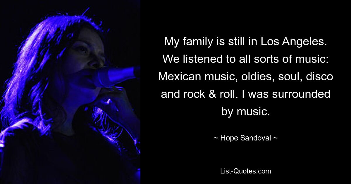 My family is still in Los Angeles. We listened to all sorts of music: Mexican music, oldies, soul, disco and rock & roll. I was surrounded by music. — © Hope Sandoval