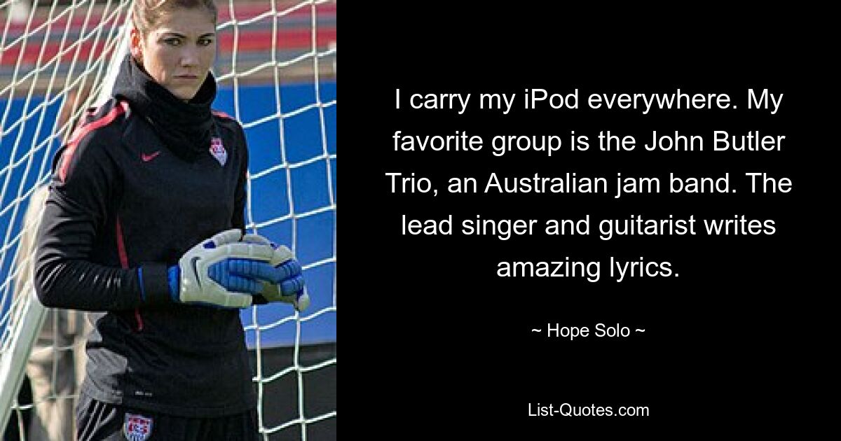 I carry my iPod everywhere. My favorite group is the John Butler Trio, an Australian jam band. The lead singer and guitarist writes amazing lyrics. — © Hope Solo