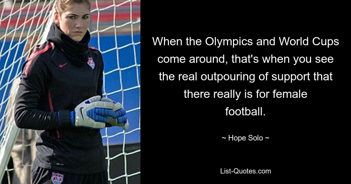 When the Olympics and World Cups come around, that's when you see the real outpouring of support that there really is for female football. — © Hope Solo