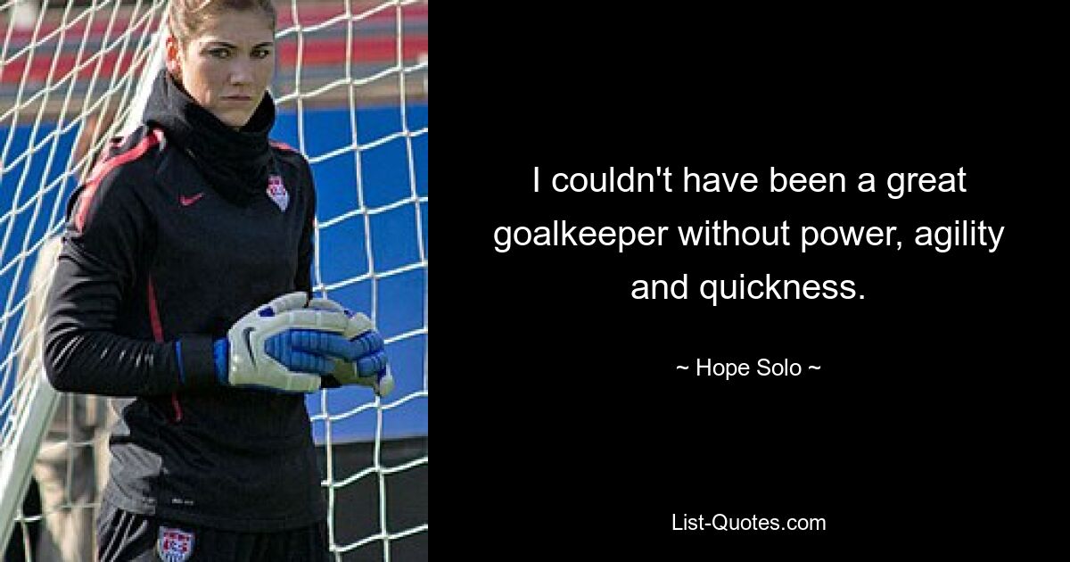 I couldn't have been a great goalkeeper without power, agility and quickness. — © Hope Solo