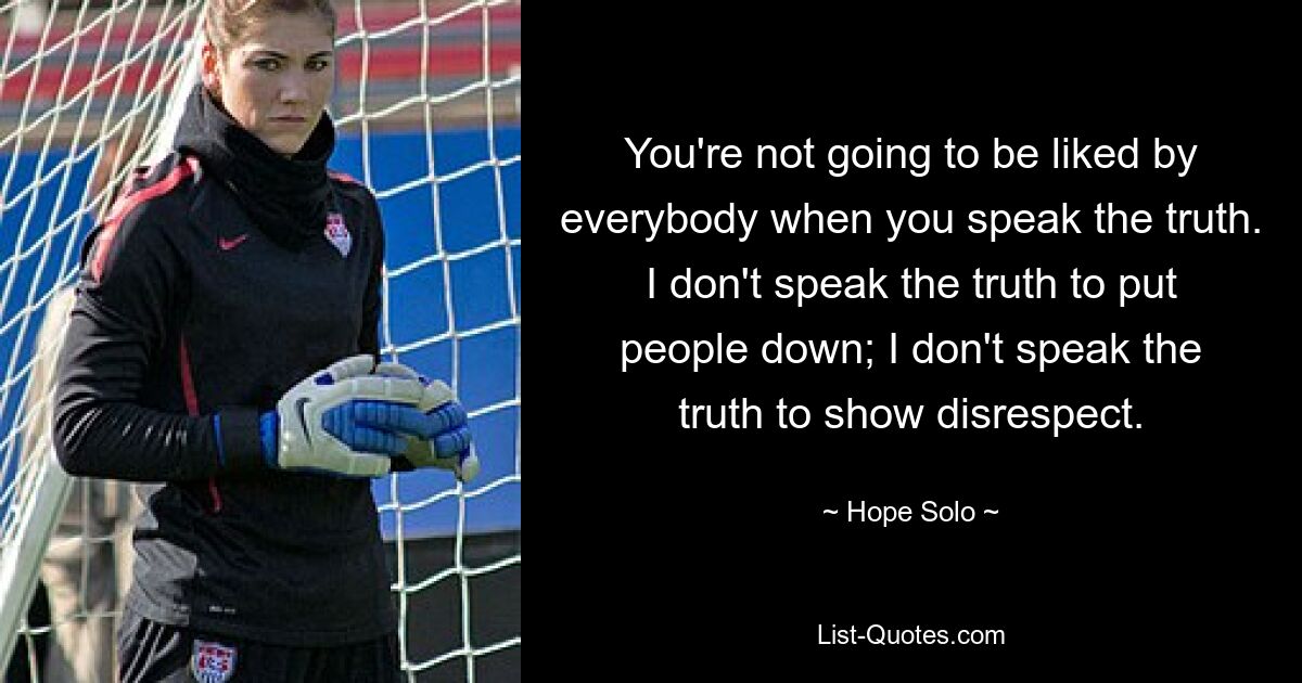 You're not going to be liked by everybody when you speak the truth. I don't speak the truth to put people down; I don't speak the truth to show disrespect. — © Hope Solo