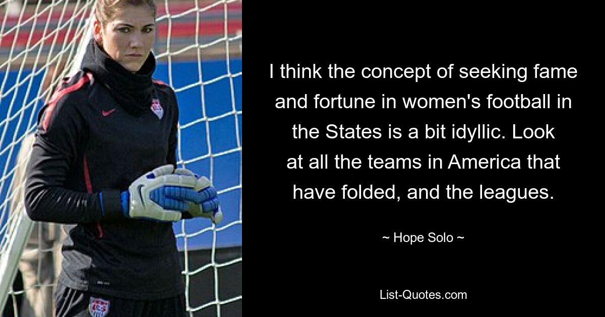 I think the concept of seeking fame and fortune in women's football in the States is a bit idyllic. Look at all the teams in America that have folded, and the leagues. — © Hope Solo