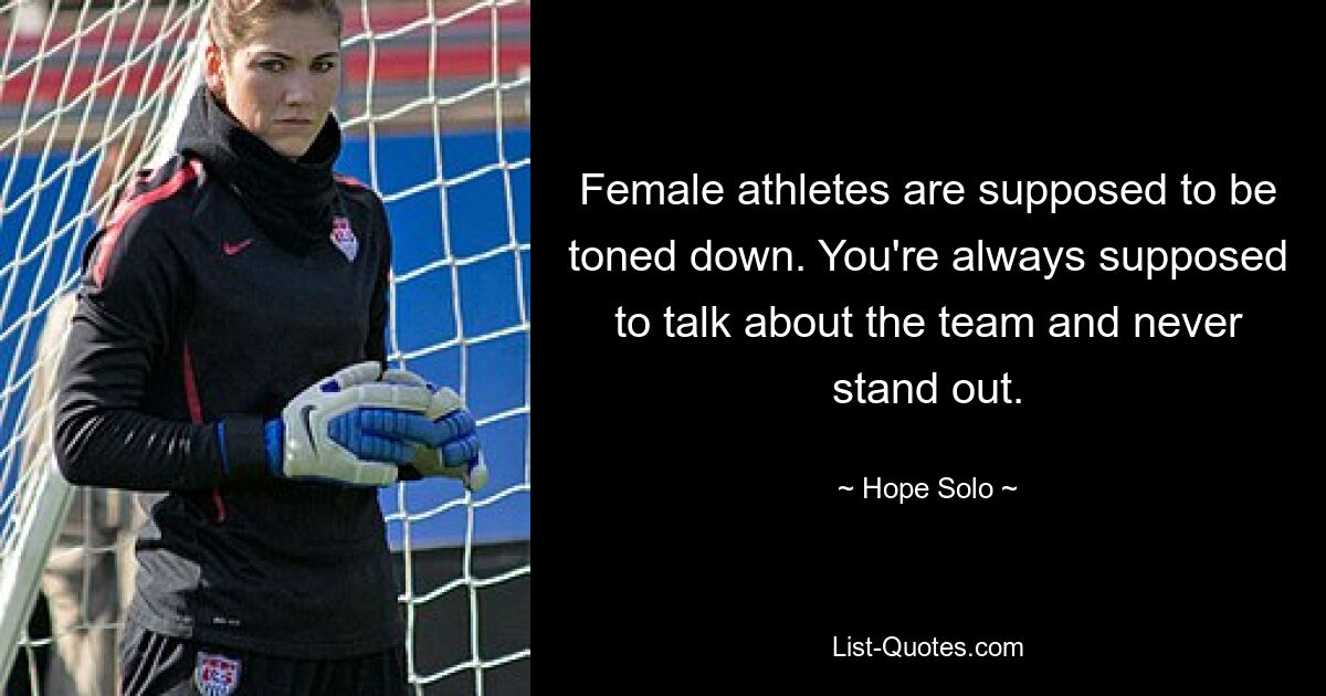 Female athletes are supposed to be toned down. You're always supposed to talk about the team and never stand out. — © Hope Solo