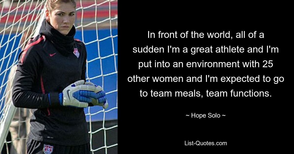 In front of the world, all of a sudden I'm a great athlete and I'm put into an environment with 25 other women and I'm expected to go to team meals, team functions. — © Hope Solo