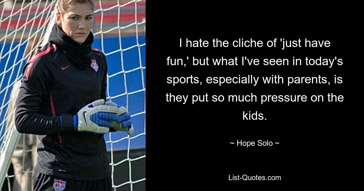 I hate the cliche of 'just have fun,' but what I've seen in today's sports, especially with parents, is they put so much pressure on the kids. — © Hope Solo