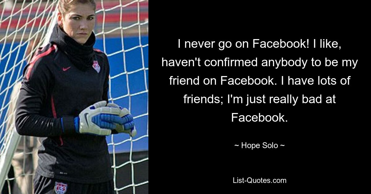 I never go on Facebook! I like, haven't confirmed anybody to be my friend on Facebook. I have lots of friends; I'm just really bad at Facebook. — © Hope Solo