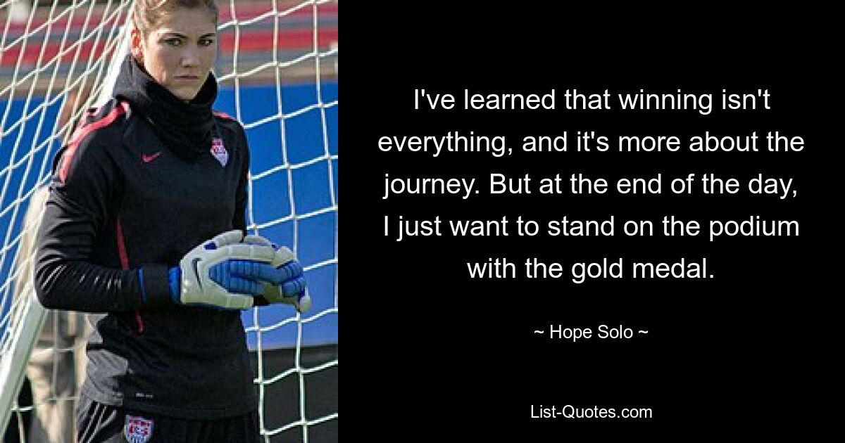 I've learned that winning isn't everything, and it's more about the journey. But at the end of the day, I just want to stand on the podium with the gold medal. — © Hope Solo