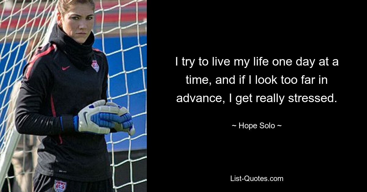 I try to live my life one day at a time, and if I look too far in advance, I get really stressed. — © Hope Solo