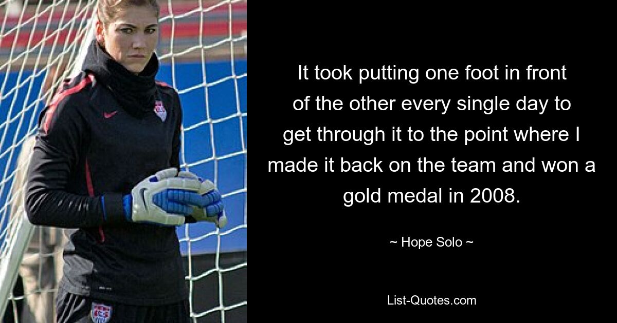 It took putting one foot in front of the other every single day to get through it to the point where I made it back on the team and won a gold medal in 2008. — © Hope Solo