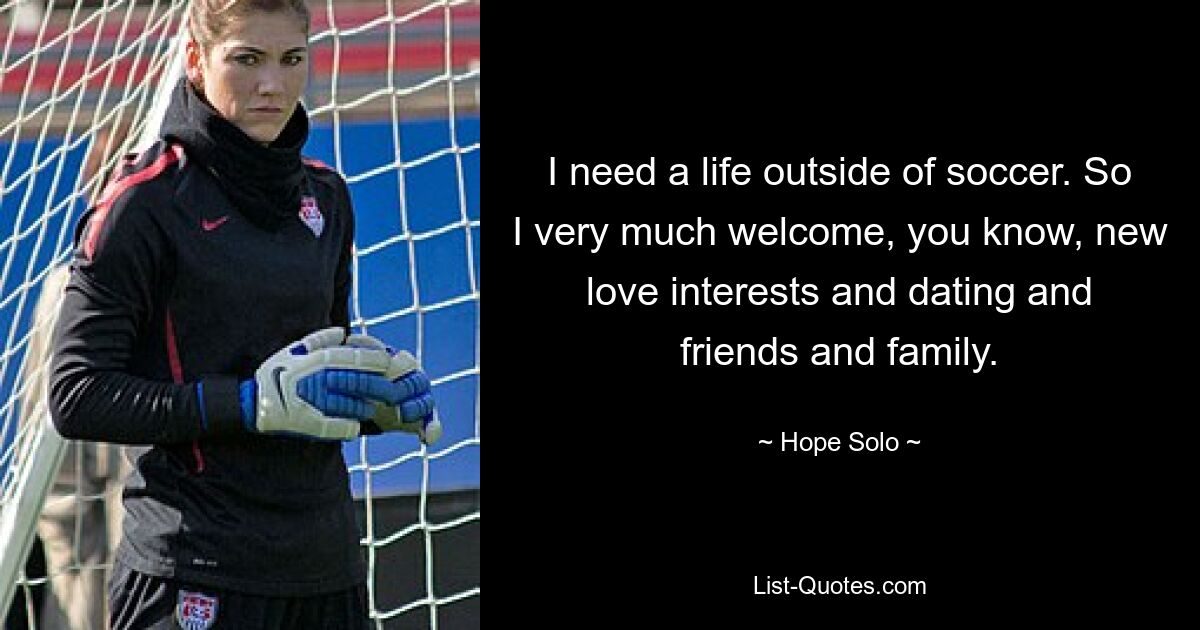 I need a life outside of soccer. So I very much welcome, you know, new love interests and dating and friends and family. — © Hope Solo