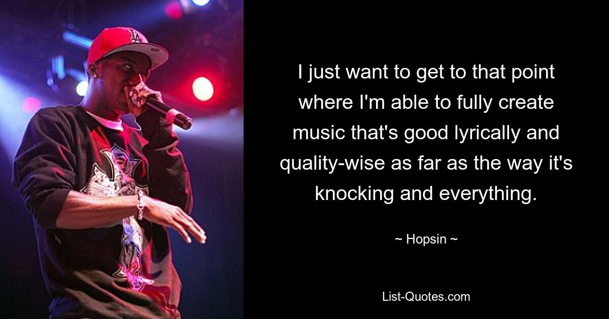 I just want to get to that point where I'm able to fully create music that's good lyrically and quality-wise as far as the way it's knocking and everything. — © Hopsin