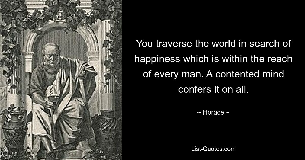 You traverse the world in search of happiness which is within the reach of every man. A contented mind confers it on all. — © Horace