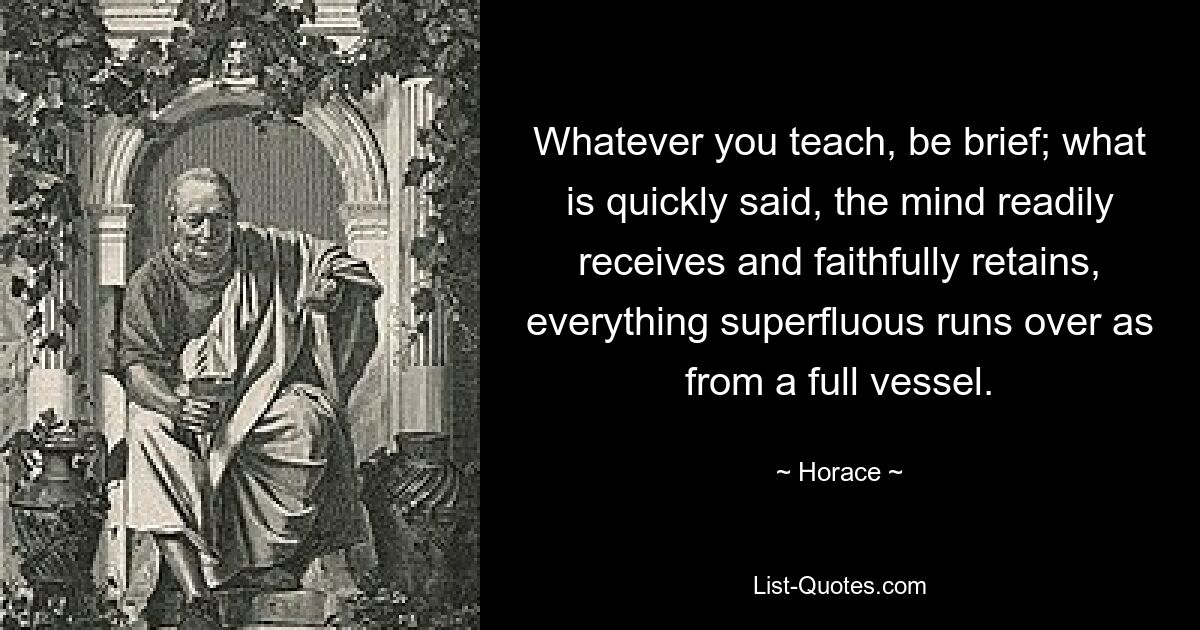 Whatever you teach, be brief; what is quickly said, the mind readily receives and faithfully retains, everything superfluous runs over as from a full vessel. — © Horace