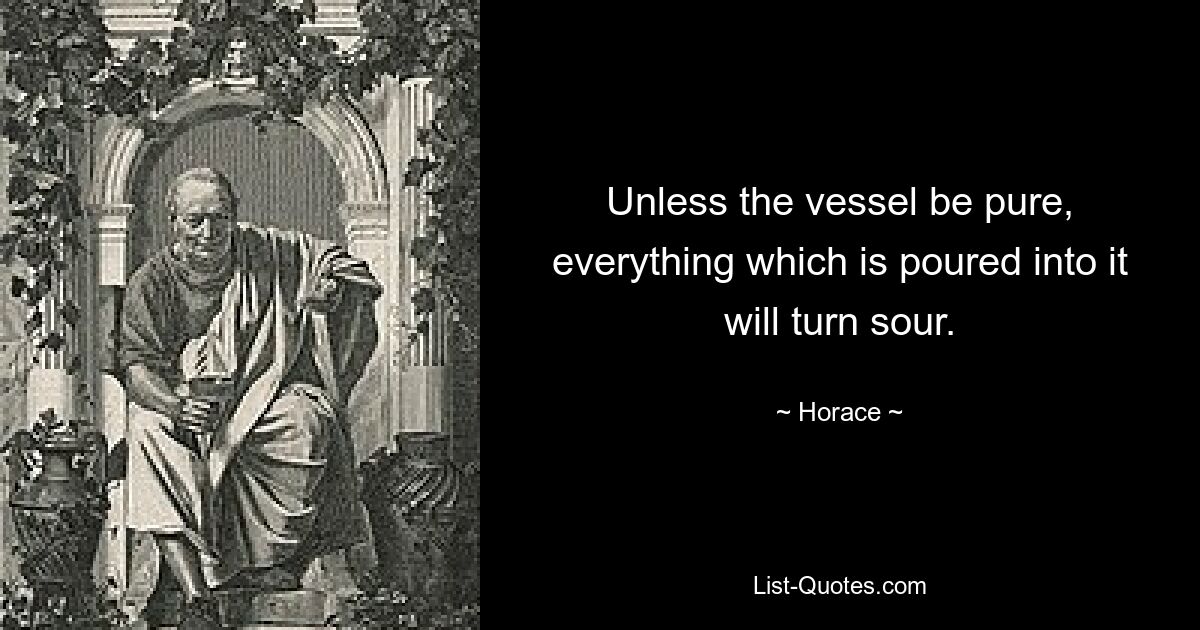 Unless the vessel be pure, everything which is poured into it will turn sour. — © Horace