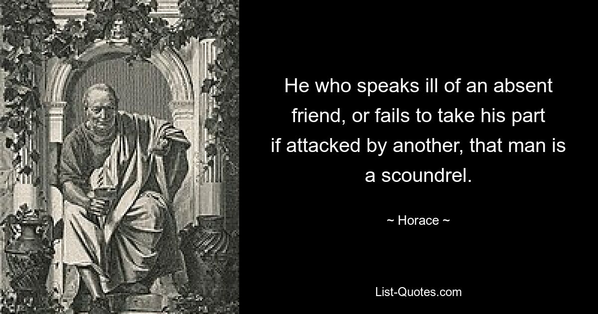 He who speaks ill of an absent friend, or fails to take his part if attacked by another, that man is a scoundrel. — © Horace