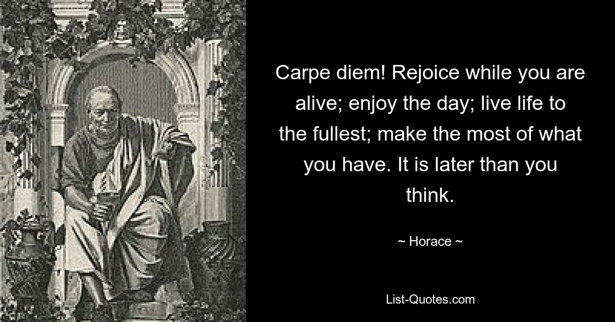 Carpe diem! Rejoice while you are alive; enjoy the day; live life to the fullest; make the most of what you have. It is later than you think. — © Horace