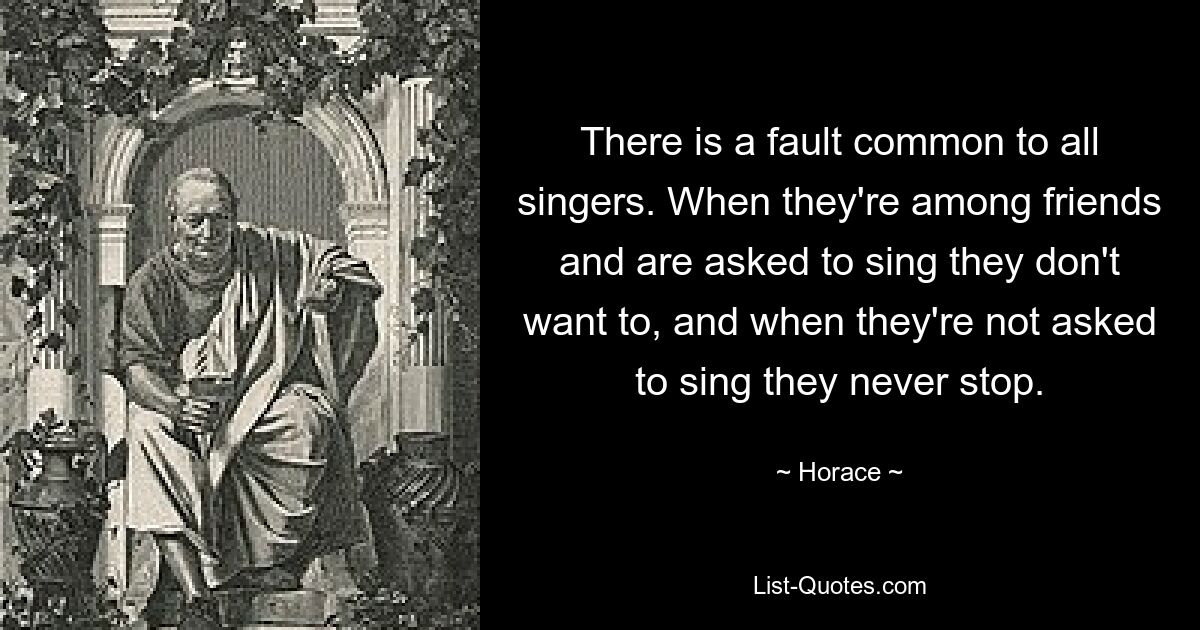 There is a fault common to all singers. When they're among friends and are asked to sing they don't want to, and when they're not asked to sing they never stop. — © Horace