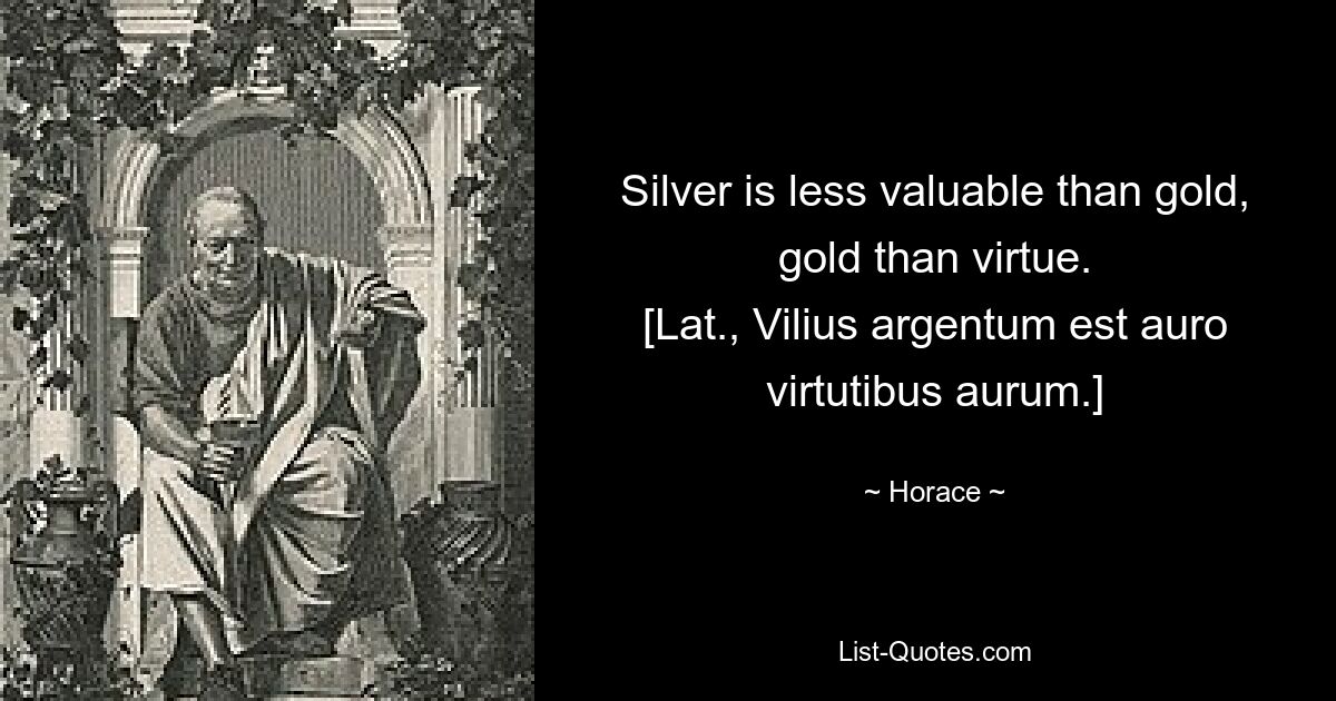 Silver is less valuable than gold, gold than virtue.
[Lat., Vilius argentum est auro virtutibus aurum.] — © Horace