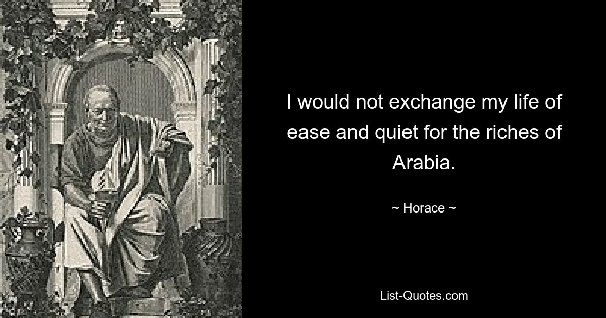 I would not exchange my life of ease and quiet for the riches of Arabia. — © Horace