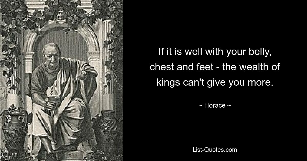 If it is well with your belly, chest and feet - the wealth of kings can't give you more. — © Horace