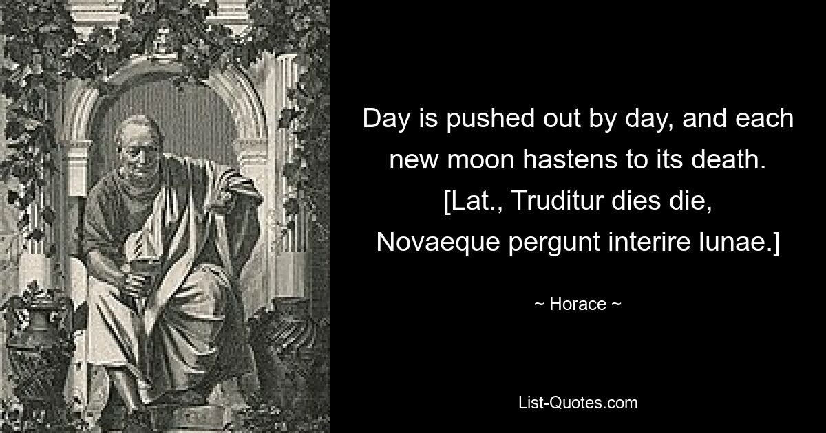 День сменяется днем, и каждое новолуние спешит к своей гибели. [лат., Truditur dies die, Novaeque pergunt interire lunae.] — © Гораций 