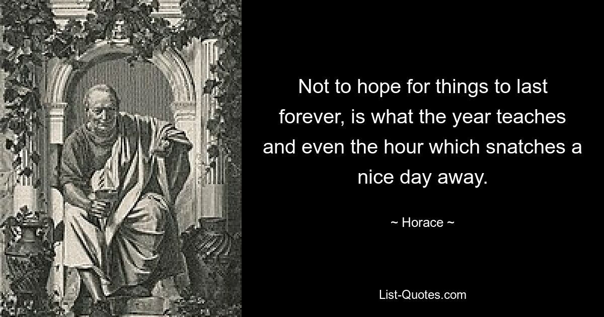 Not to hope for things to last forever, is what the year teaches and even the hour which snatches a nice day away. — © Horace