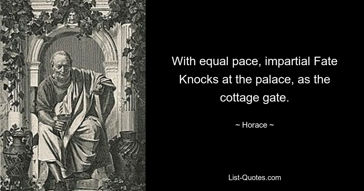 With equal pace, impartial Fate
Knocks at the palace, as the cottage gate. — © Horace