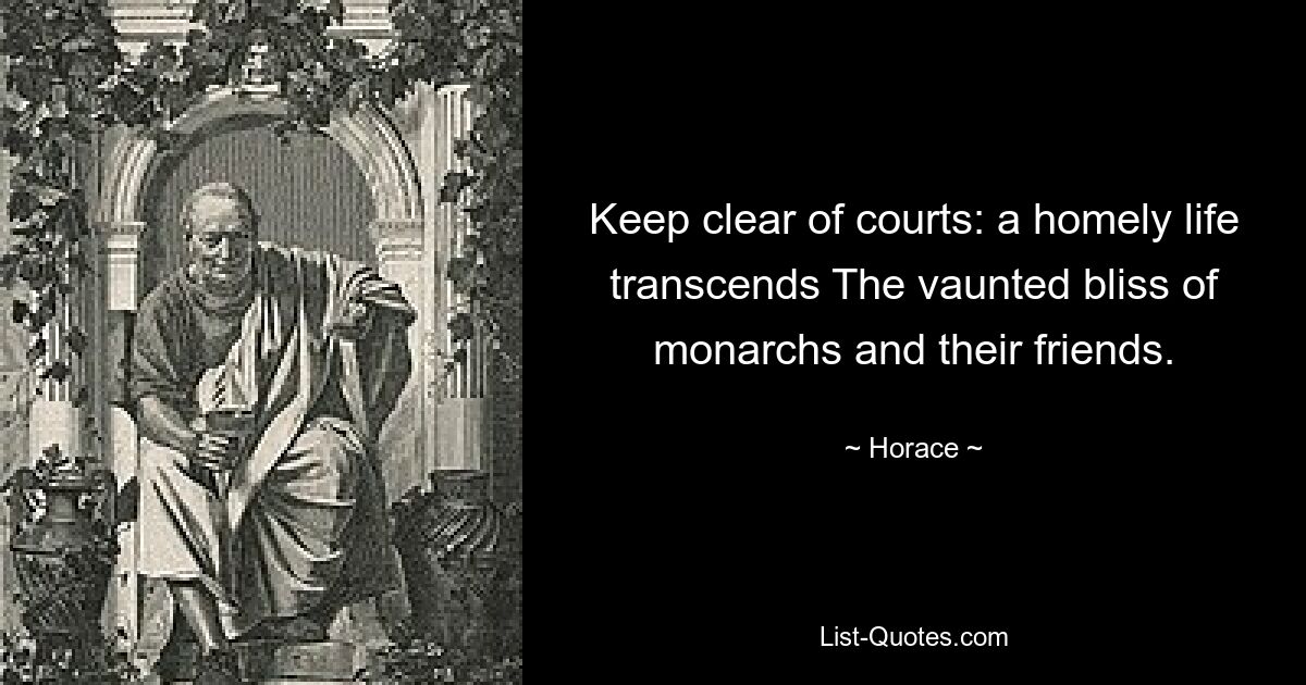 Keep clear of courts: a homely life transcends The vaunted bliss of monarchs and their friends. — © Horace