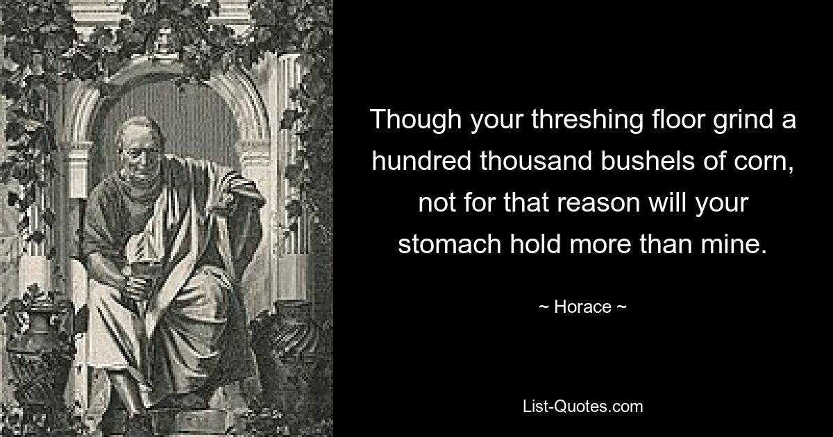 Though your threshing floor grind a hundred thousand bushels of corn, not for that reason will your stomach hold more than mine. — © Horace