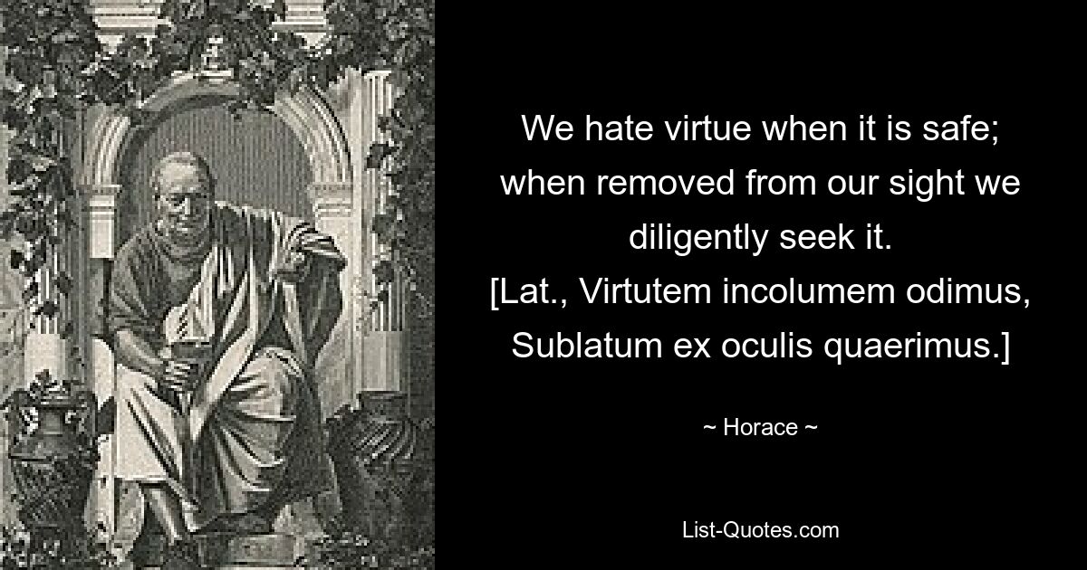 We hate virtue when it is safe; when removed from our sight we diligently seek it.
[Lat., Virtutem incolumem odimus,
Sublatum ex oculis quaerimus.] — © Horace