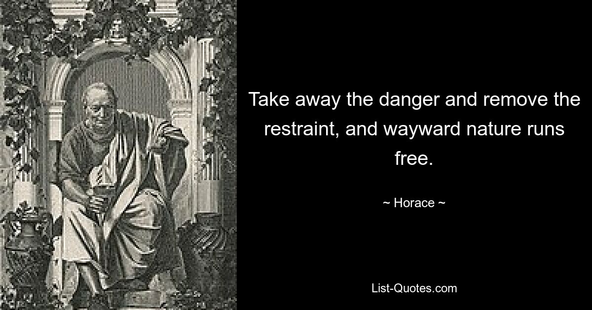 Take away the danger and remove the restraint, and wayward nature runs free. — © Horace