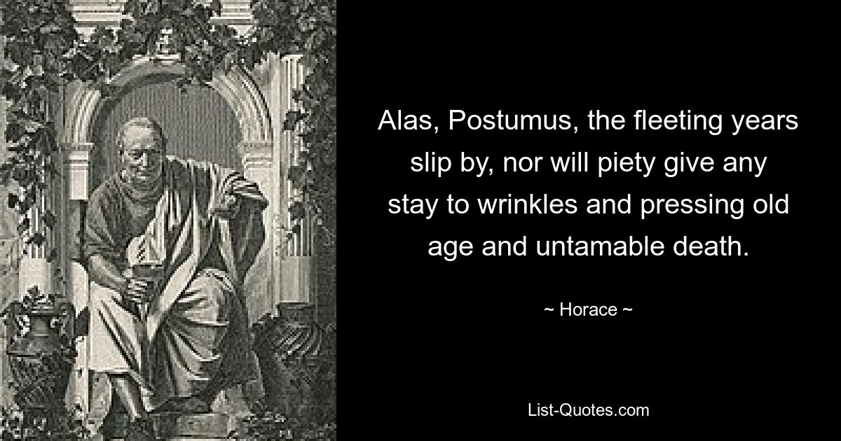 Alas, Postumus, the fleeting years slip by, nor will piety give any stay to wrinkles and pressing old age and untamable death. — © Horace