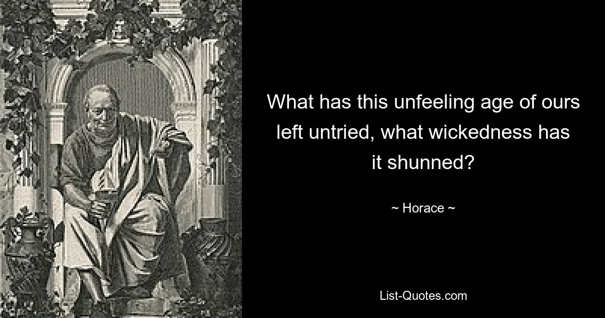 What has this unfeeling age of ours left untried, what wickedness has it shunned? — © Horace