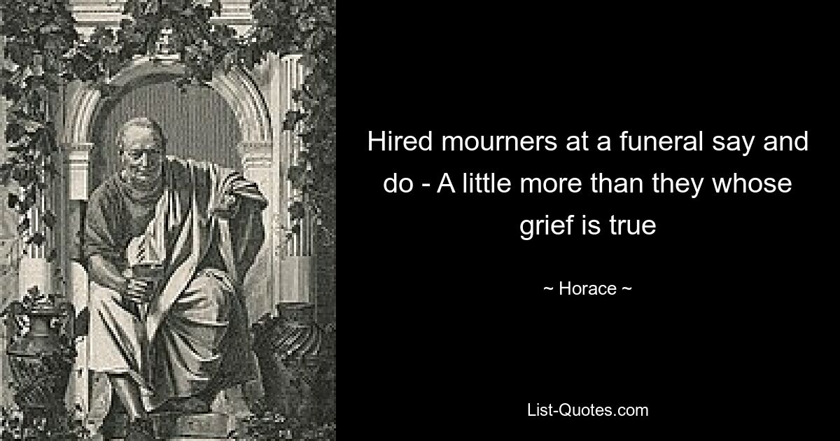 Hired mourners at a funeral say and do - A little more than they whose grief is true — © Horace