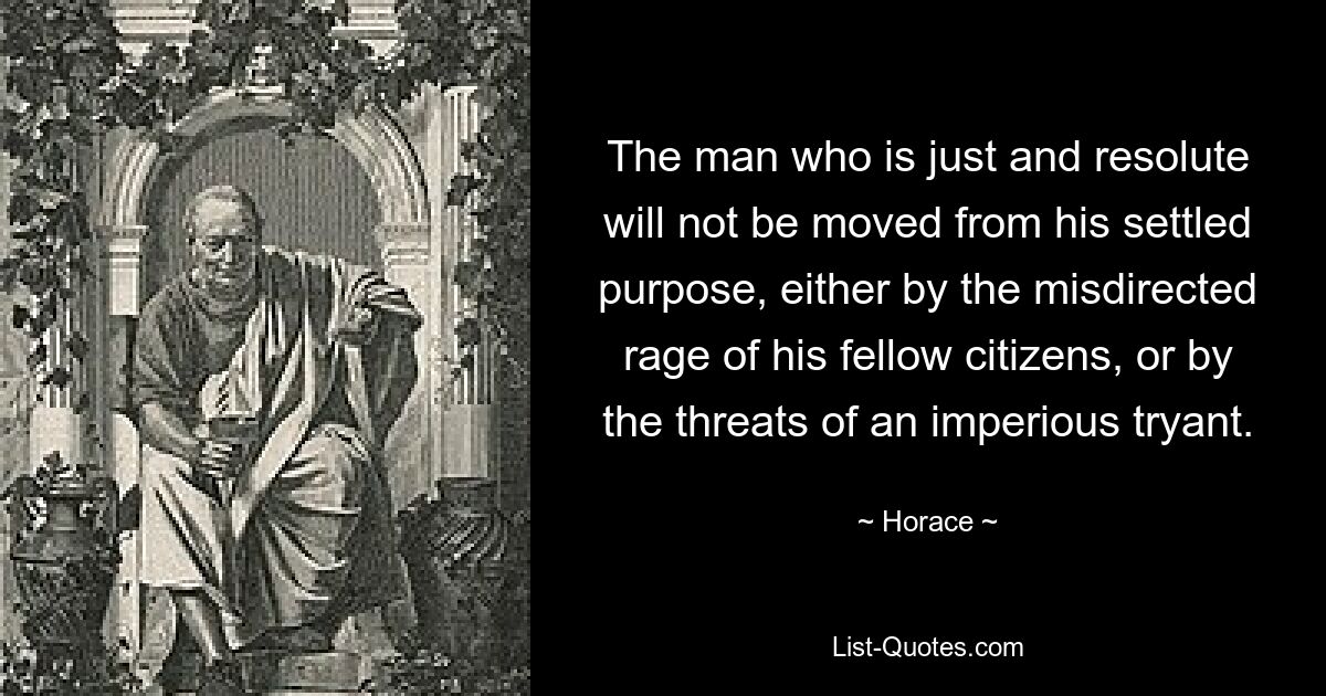 Человека справедливого и решительного не отступит от поставленной цели ни направленная по ложному пути ярость его сограждан, ни угрозы властного трианта. — © Гораций 