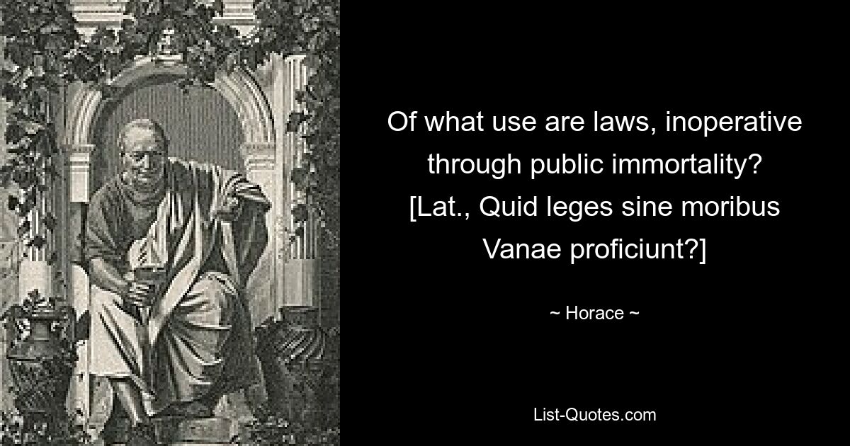 Of what use are laws, inoperative through public immortality?
[Lat., Quid leges sine moribus
Vanae proficiunt?] — © Horace