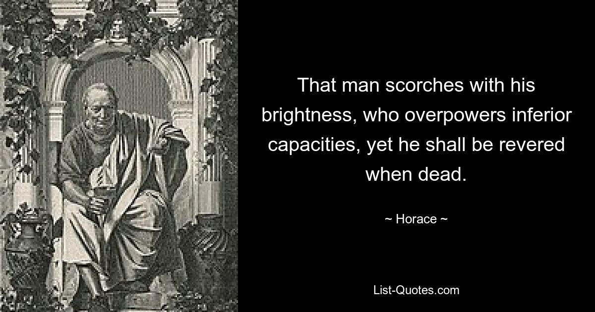 That man scorches with his brightness, who overpowers inferior capacities, yet he shall be revered when dead. — © Horace