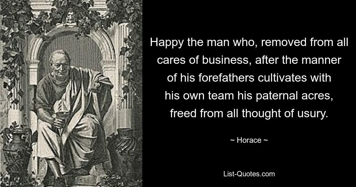 Happy the man who, removed from all cares of business, after the manner of his forefathers cultivates with his own team his paternal acres, freed from all thought of usury. — © Horace