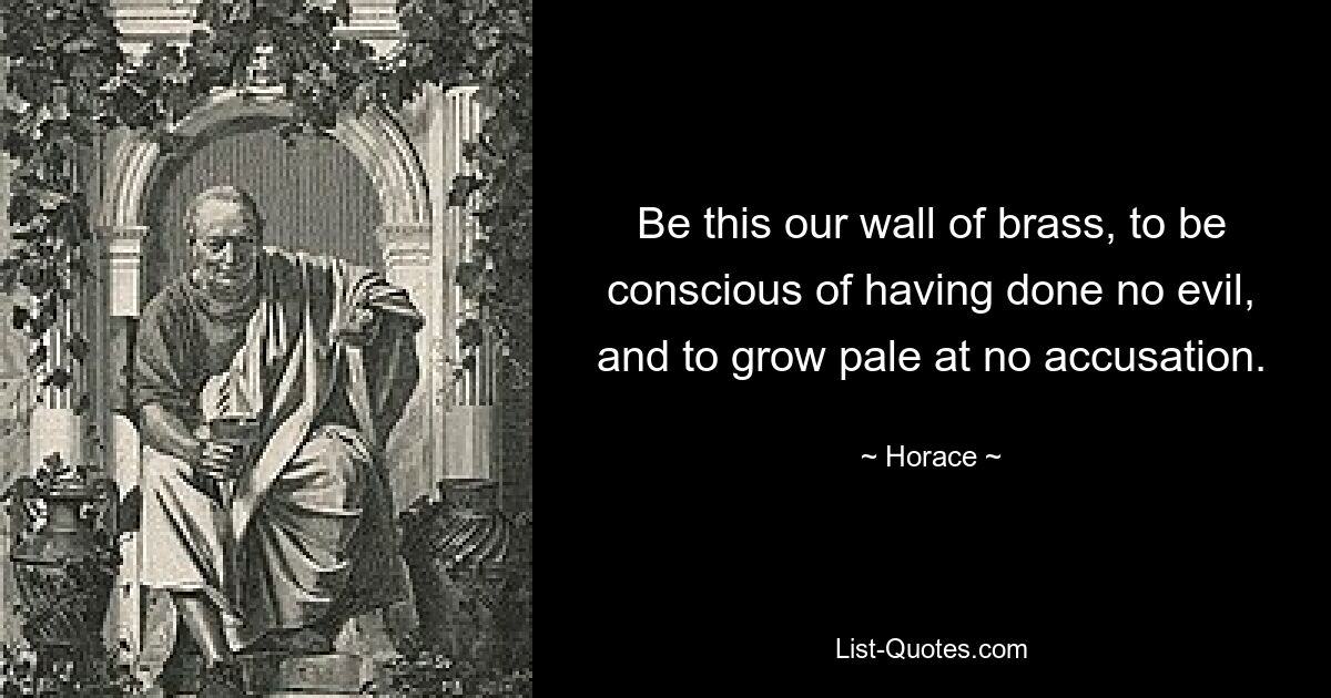 Be this our wall of brass, to be conscious of having done no evil, and to grow pale at no accusation. — © Horace