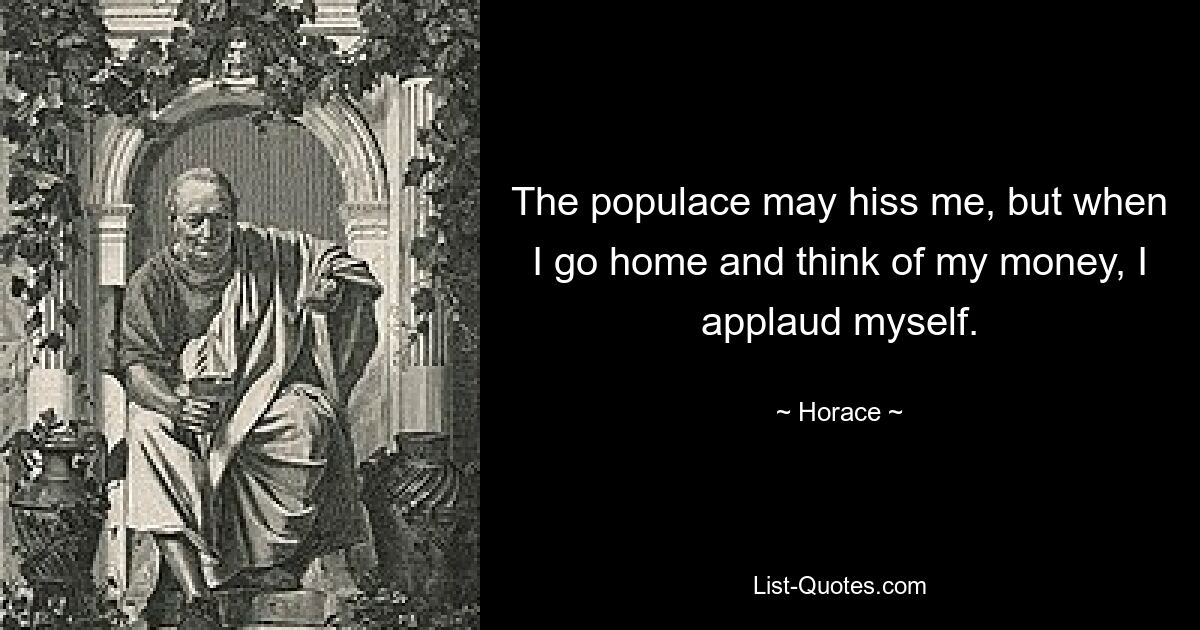 The populace may hiss me, but when I go home and think of my money, I applaud myself. — © Horace