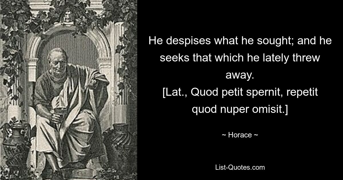 He despises what he sought; and he seeks that which he lately threw away.
[Lat., Quod petit spernit, repetit quod nuper omisit.] — © Horace